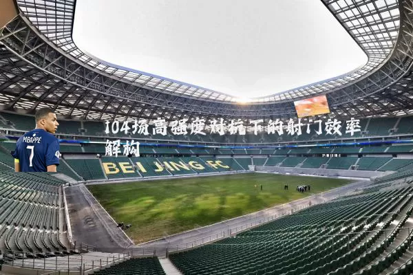 104场高强度对抗下的射门效率解构